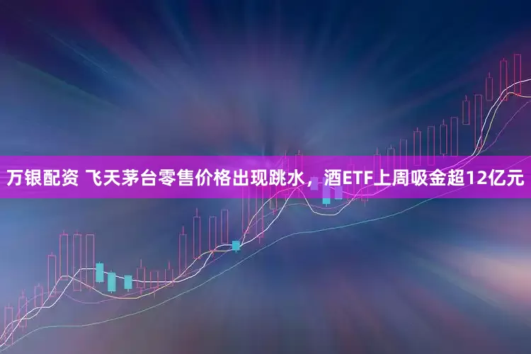 万银配资 飞天茅台零售价格出现跳水，酒ETF上周吸金超12亿元