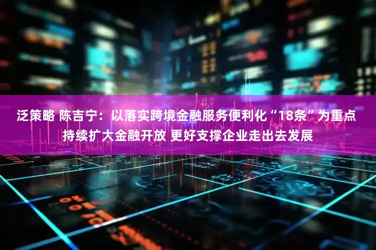 泛策略 陈吉宁：以落实跨境金融服务便利化“18条”为重点 持续扩大金融开放 更好支撑企业走出去发展