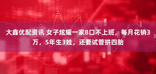大鑫优配资讯 女子炫耀一家8口不上班，每月花销3万，5年生3娃，还要试管拼四胎