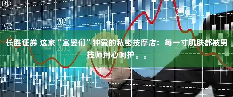 长胜证券 这家“富婆们”钟爱的私密按摩店：每一寸肌肤都被男技师用心呵护。。