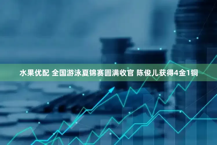 水果优配 全国游泳夏锦赛圆满收官 陈俊儿获得4金1铜