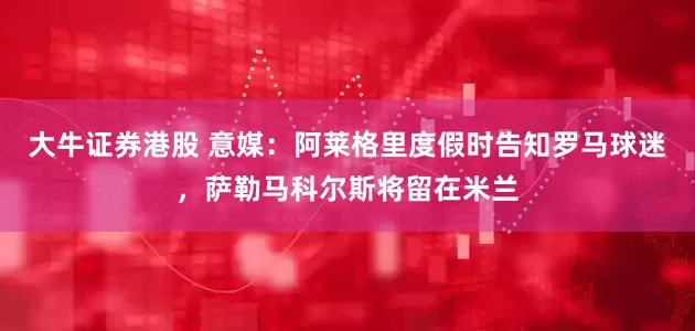 大牛证券港股 意媒：阿莱格里度假时告知罗马球迷，萨勒马科尔斯将留在米兰