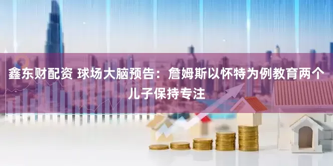 鑫东财配资 球场大脑预告：詹姆斯以怀特为例教育两个儿子保持专注