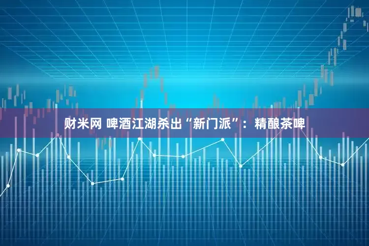 财米网 啤酒江湖杀出“新门派”：精酿茶啤