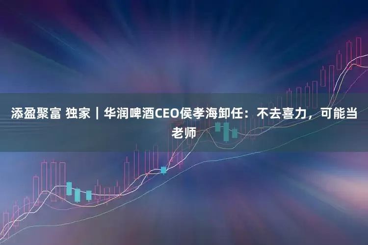 添盈聚富 独家｜华润啤酒CEO侯孝海卸任：不去喜力，可能当老师