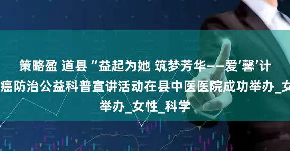 策略盈 道县“益起为她 筑梦芳华——爱‘馨’计划”宫颈癌防治公益科普宣讲活动在县中医医院成功举办_女性_科学