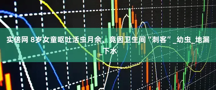 实倍网 8岁女童呕吐活虫月余，竟因卫生间“刺客”_幼虫_地漏_下水