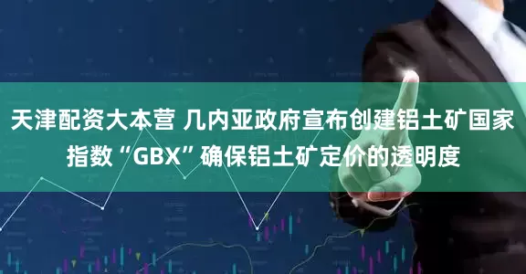 天津配资大本营 几内亚政府宣布创建铝土矿国家指数“GBX”确保铝土矿定价的透明度