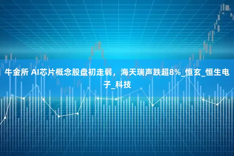 牛金所 AI芯片概念股盘初走弱，海天瑞声跌超8%_恒玄_恒生电子_科技