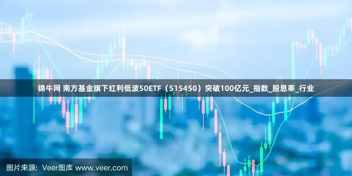 锦牛网 南方基金旗下红利低波50ETF（515450）突破100亿元_指数_股息率_行业