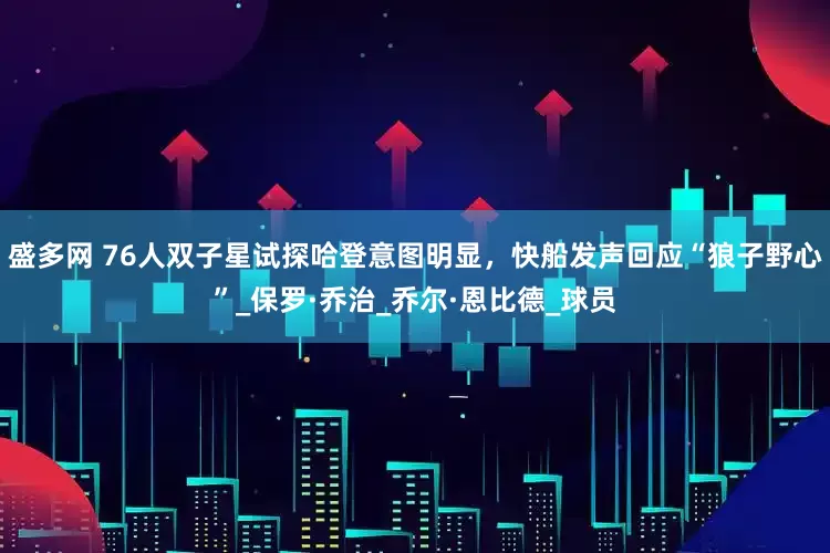 盛多网 76人双子星试探哈登意图明显，快船发声回应“狼子野心”_保罗·乔治_乔尔·恩比德_球员