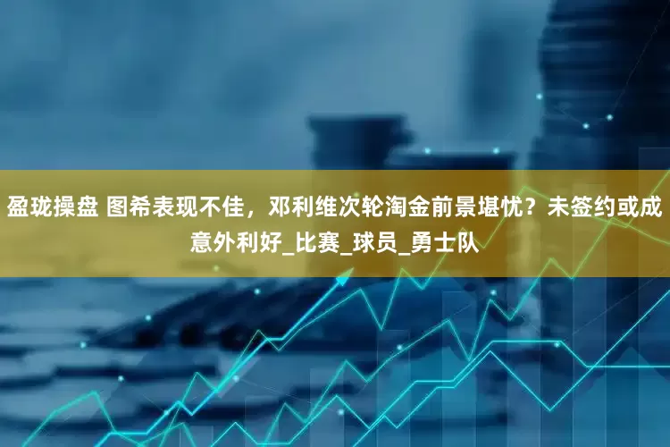 盈珑操盘 图希表现不佳，邓利维次轮淘金前景堪忧？未签约或成意外利好_比赛_球员_勇士队