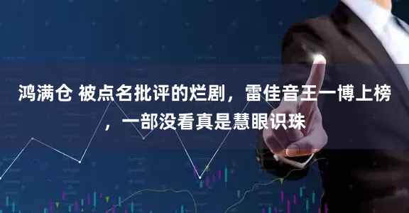 鸿满仓 被点名批评的烂剧，雷佳音王一博上榜，一部没看真是慧眼识珠