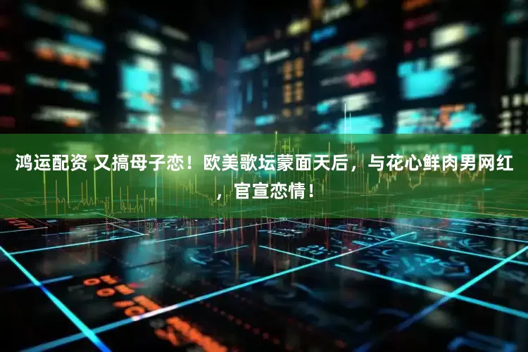 鸿运配资 又搞母子恋！欧美歌坛蒙面天后，与花心鲜肉男网红，官宣恋情！