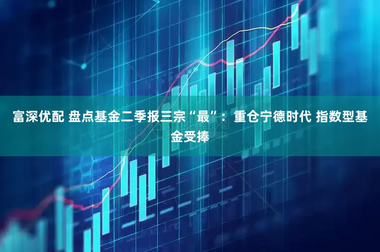 富深优配 盘点基金二季报三宗“最”：重仓宁德时代 指数型基金受捧