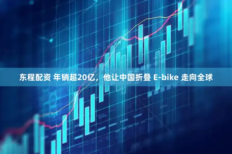 东程配资 年销超20亿，他让中国折叠 E-bike 走向全球
