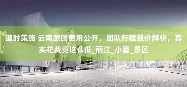迪时策略 云南跟团费用公开，团队行程报价解析，真实花费竟这么低_丽江_小蕾_景区