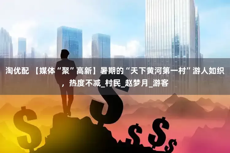 淘优配 【媒体“聚”高新】暑期的“天下黄河第一村”游人如织，热度不减_村民_赵梦月_游客