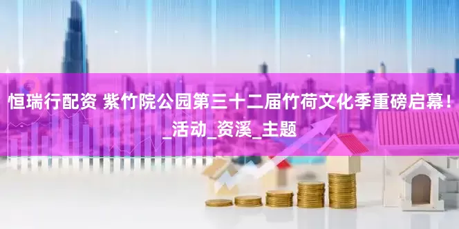 恒瑞行配资 紫竹院公园第三十二届竹荷文化季重磅启幕！_活动_资溪_主题