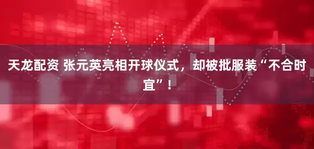 天龙配资 张元英亮相开球仪式，却被批服装“不合时宜”！