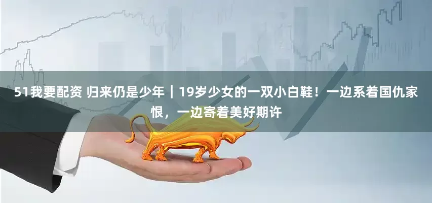 51我要配资 归来仍是少年｜19岁少女的一双小白鞋！一边系着国仇家恨，一边寄着美好期许