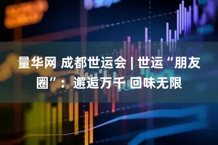 量华网 成都世运会 | 世运“朋友圈”：邂逅万千 回味无限