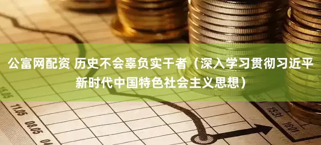公富网配资 历史不会辜负实干者（深入学习贯彻习近平新时代中国特色社会主义思想）