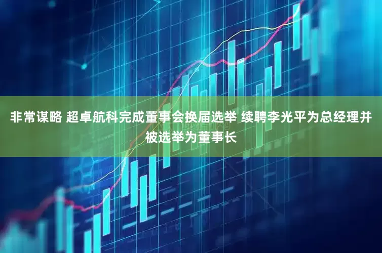 非常谋略 超卓航科完成董事会换届选举 续聘李光平为总经理并被选举为董事长