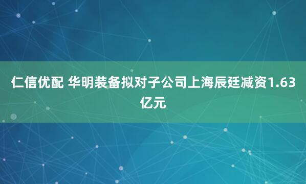 仁信优配 华明装备拟对子公司上海辰廷减资1.63亿元
