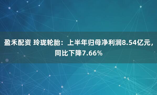 盈禾配资 玲珑轮胎：上半年归母净利润8.54亿元，同比下降7.66%