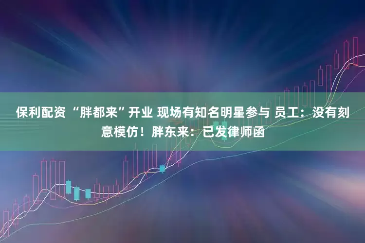 保利配资 “胖都来”开业 现场有知名明星参与 员工：没有刻意模仿！胖东来：已发律师函