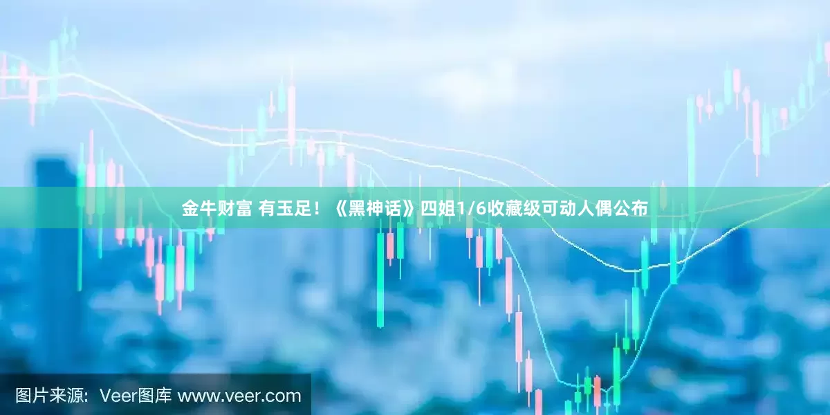 金牛财富 有玉足！《黑神话》四姐1/6收藏级可动人偶公布