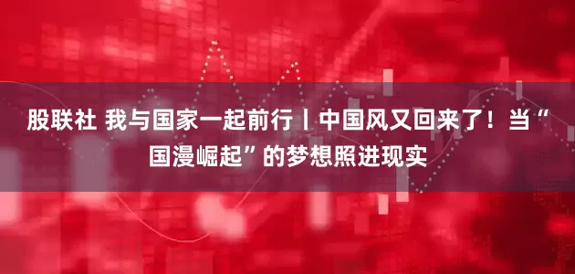 股联社 我与国家一起前行丨中国风又回来了！当“国漫崛起”的梦想照进现实