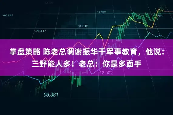 掌盘策略 陈老总调谢振华干军事教育，他说：三野能人多！老总：你是多面手