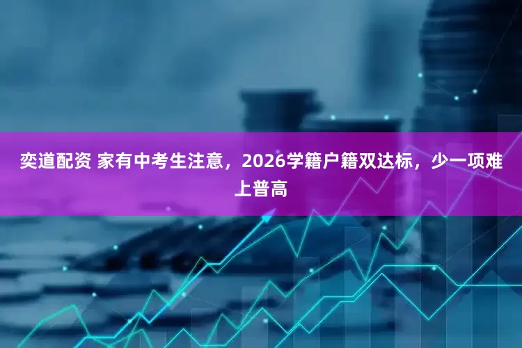 奕道配资 家有中考生注意，2026学籍户籍双达标，少一项难上普高