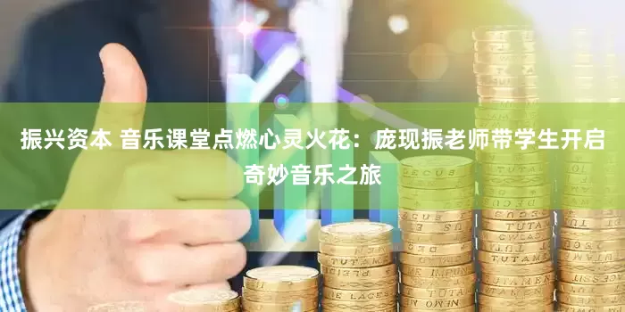 振兴资本 音乐课堂点燃心灵火花：庞现振老师带学生开启奇妙音乐之旅