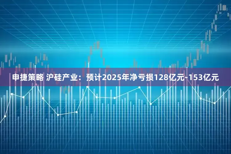 申捷策略 沪硅产业：预计2025年净亏损128亿元-153亿元