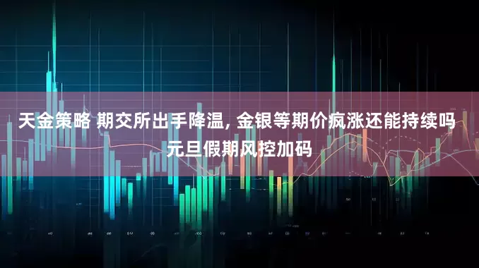 天金策略 期交所出手降温, 金银等期价疯涨还能持续吗 元旦假期风控加码