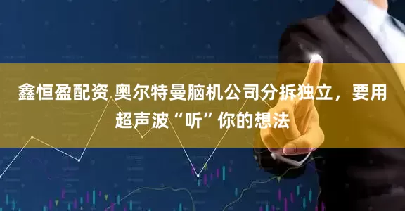 鑫恒盈配资 奥尔特曼脑机公司分拆独立，要用超声波“听”你的想法