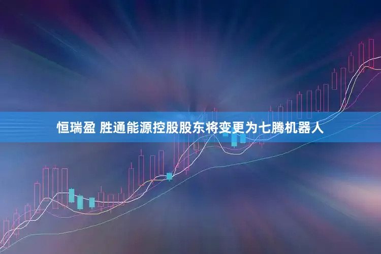 恒瑞盈 胜通能源控股股东将变更为七腾机器人