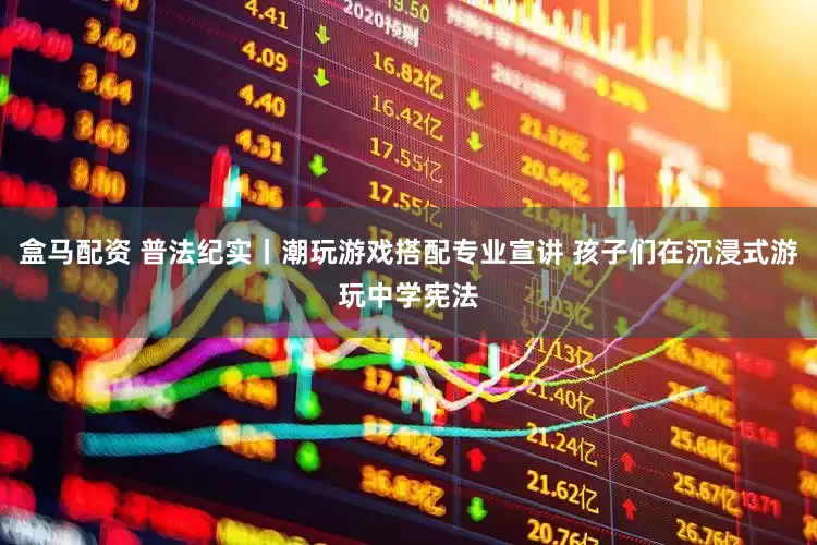 盒马配资 普法纪实丨潮玩游戏搭配专业宣讲 孩子们在沉浸式游玩中学宪法