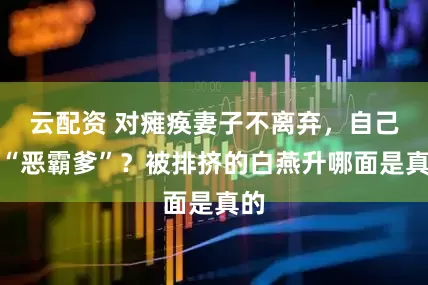 云配资 对瘫痪妻子不离弃，自己成“恶霸爹”？被排挤的白燕升哪面是真的