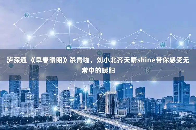 泸深通 《早春晴朗》杀青啦，刘小北齐天晴shine带你感受无常中的暖阳