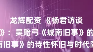 龙辉配资 《杨君访谈媒体人物》：吴贻弓《城南旧事》的诗性怀旧与时代隐喻