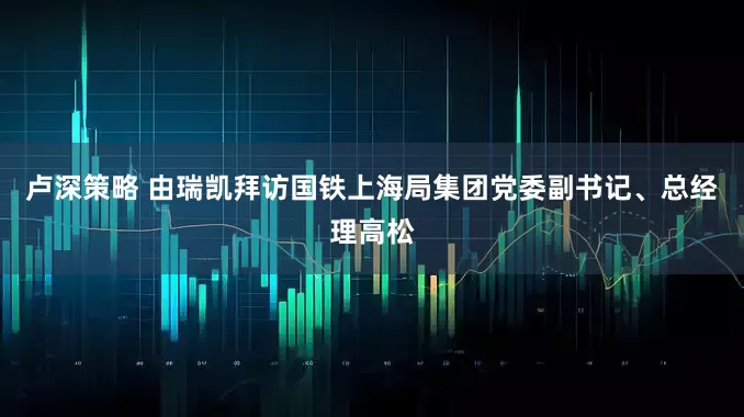 卢深策略 由瑞凯拜访国铁上海局集团党委副书记、总经理高松