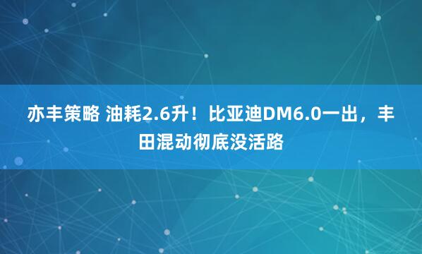 亦丰策略 油耗2.6升！比亚迪DM6.0一出，丰田混动彻底没活路